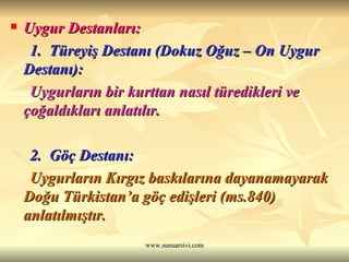 Uygur Destanları: 1.  Türeyiş Destanı (Dokuz Oğuz – On Uygur Destanı): Uygurların bir kurttan nasıl türedikleri ve çoğaldıkları anlatılır. 2.  Göç Destanı: Uygurların Kırgız baskılarına dayanamayarak Doğu Türkistan’a göç edişleri (ms.840) anlatılmıştır.  