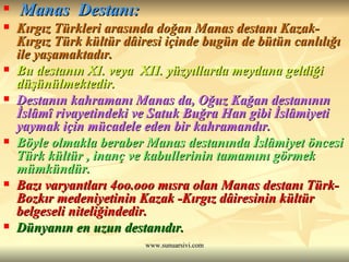 Manas  Destanı: Kırgız Türkleri arasında doğan Manas destanı Kazak-Kırgız Türk kültür dâiresi içinde bugün de bütün canlılığı ile yaşamaktadır. Bu destanın XI. veya  XII. yüzyıllarda meydana geldiği düşünülmektedir.  Destanın kahramanı Manas da, Oğuz Kağan destanının İslâmî rivayetindeki ve Satuk Buğra Han gibi İslâmiyeti yaymak için mücadele eden bir kahramandır.   Böyle olmakla beraber Manas destanında İslâmiyet öncesi Türk kültür , inanç ve kabullerinin tamamını görmek mümkündür.   Bazı varyantları 4oo.ooo mısra olan Manas destanı Türk-Bozkır medeniyetinin Kazak -Kırgız dâiresinin kültür belgeseli niteliğindedir.  Dünyanın en uzun destanıdır. 
