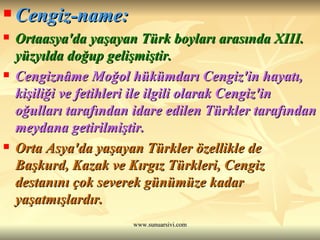 Cengiz-name: Ortaasya'da yaşayan Türk boyları arasında XIII. yüzyılda doğup gelişmiştir.  Cengiznâme Moğol hükümdarı Cengiz'in hayatı, kişiliği ve fetihleri ile ilgili olarak Cengiz'in oğulları tarafından idare edilen Türkler tarafından meydana getirilmiştir.  Orta Asya'da yaşayan Türkler özellikle de Başkurd, Kazak ve Kırgız Türkleri, Cengiz destanını çok severek günümüze kadar yaşatmışlardır.  