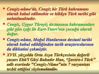 Cengiz-nâme'de, Cengiz bir Türk kahramanı olarak kabul edilmekte ve hikâye Türk tarihi gibi anlatılmaktadır.  Cengiz, Uygur Türeyiş destanının kahramanları gibi gün ışığı ile Kurt-Tanrı'nın çocuğu olarak doğar.  Cengiz-nâme, Moğol Hanlarının destanî tarihi olarak kabul edildiğinden tarih araştırıcılarının da dikkatini çekmiştir.  XVII. yüzyılda Orta Asya Türkçesinin değerli yazarı Ebü'l Gâzi Bahadır Han, “Şecere-i Türk" adlı eserinde "Cengiz-Nâme"nin 7 varyantını tesbit ettiğini söylemektedir. 
