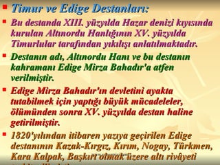 Timur ve Edige Destanları: Bu destanda XIII. yüzyılda Hazar denizi kıyısında kurulan Altınordu Hanlığının XV. yüzyılda Timurlular tarafından yıkılışı anlatılmaktadır.  Destanın adı, Altınordu Hanı ve bu destanın kahramanı Edige Mirza Bahadır'a atfen verilmiştir.   Edige Mirza Bahadır'ın devletini ayakta tutabilmek için yaptığı büyük mücadeleler, ölümünden sonra XV. yüzyılda destan haline getirilmiştir.  1820'yılından itibaren yazıya geçirilen Edige destanının Kazak-Kırgız, Kırım, Nogay, Türkmen, Kara Kalpak, Başkırt olmak üzere altı rivâyeti tesbit edilmiştir.  