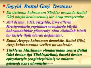 Seyyid  Battal Gazi  Destanı: Bu destanın kahramanı Türkler arasında Battal Gâzi adıyla benimsenmiş bir Arap savaşcısıdır.   Asıl destan, VIII. yüzyılda, Emevî'lerin Hristıyanlarla yaptıkları savaşlarda büyük kahramanlıklar göstermiş  olan Abdullah isimli bir kişiyle ilgili olarak doğmuştur.   Battal Arapça kahraman demektir, Battal Gâzi, Arap kahramanına verilen unvanlardır.   Türklerin Müslüman olmalarından sonra Battal Gâzi destan tipi Türkleştirilmiş önceki destan epizotlarıyla zenginleştirilmiş ve anlatım geleneği içine alınmıştır.  