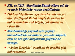 XII. ve XIII. yüzyıllarda Battal-Nâme adı ile ve nesir biçiminde yazıya geçirilmiştir.  Hikâyeci âşıkların repertuarlarında da yer almıştır.Seyyid Battal adıyla da anılan bu kahraman hem çok bilgili, çok dindar ve cömerttir.   Müslümünlığı yaymak için yaptığı mücadelelerde insanların yanında büyücü, cadı ve dev gibi olağanüstü güçlerle de savaşır.   “ Aşkar Devzâde" isimli atı da kendisi gibi kahramandır.  