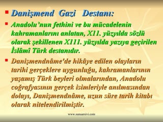 Danişmend  Gazi  Destanı: Anadolu’nun fethini ve bu mücadelenin kahramanlarını anlatan, X11. yüzyılda sözlü olarak şekillenen X111. yüzyılda yazıya geçirilen İslâmî Türk destanıdır.  Danişmendnâme'de hikâye edilen olayların tarihi gerçeklere uygunluğu, kahramanlarının yaşamış Türk beyleri olmalarından, Anadolu coğrafyasının gerçek isimleriyle anılmasından dolayı, Danişmendnâme, uzun süre tarih kitabı olarak nitelendirilmiştir.  