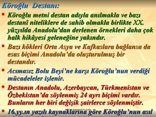 Köroğlu  Destanı: Köroğlu metni destan adıyla anılmakla ve bazı destanî niteliklere de sahib olmakla birlikte XX. yüzyılda Anadolu'dan derlenen örnekleri daha çok halk hikâyesi geleneğine yakındır.  Bazı kökleri Orta Asya ve Kafkaslara bağlansa da esas biçimi Anadolu’da oluşturulmuş bir destandır. Acımasız Bolu Beyi’ne karşı Köroğlu’nun verdiği mücadeleler işlenir. Destanın Anadolu, Azerbaycan, Türkmenistan ve Özbekistan’da söylenmiş 24 ayrı biçimi vardır. Bunların her biri değişik şairlerce söylenmiştir. 16.yy.ın yazılı kaynaklarına göre Köroğlu’nun asıl adı Ruşen’dir. 