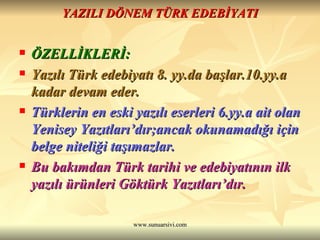 YAZILI DÖNEM TÜRK EDEBİYATI ÖZELLİKLERİ: Yazılı Türk edebiyatı 8. yy.da başlar.10.yy.a kadar devam eder. Türklerin en eski yazılı eserleri 6.yy.a ait olan Yenisey Yazıtları’dır;ancak okunamadığı için belge niteliği taşımazlar. Bu bakımdan Türk tarihi ve edebiyatının ilk yazılı ürünleri Göktürk Yazıtları’dır.  