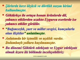 Şiirlerde hece ölçüsü ve dörtlük nazım birimi kullanılmıştır. Göktürkçe ile ortaya konan ürünlerde dil, yabancı etkilerden uzaktır.Uygurca eserlerde ise yabancı etkiler görülür. “ Bağımsızlık, yurt ve millet sevgisi, komşularla olan ilişkiler ” anlatılmıştır. Anlatımda bir içtenlik ve açıklık vardır. Dolambaçlı yollara kaçılmamıştır.  Bu dönemi Göktürk edebiyatı ve Uygur edebiyatı olmak üzere iki bölümde inceleyebiliriz: 