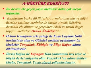 A-GÖKTÜRK EDEBİYATI Bu devrin ele geçen yazılı metinleri daha çok mezar taşlarıdır. Bunlardan başka dikili taşlar, aynalar, paralar ve kâğıt üzerine yazılmış metinler de vardır. Ancak Göktürk devrinin ele alınan ve gerçekten edebî ve tarihî değer taşıyan metinleri  Orhun Âbideleri ’dir.  Orhun Irmağının eski yatağı ile Koşu Çaydam Gölü havâlisinde olan ve Göktürk tarihini aydınlatan bu kitabeler  Tonyukuk ,  Kültigin  ve  Bilge Kağan  adına dikilmişlerdir.  İlteriş Kağan ile  Kapagan  Han  zamanında baş vezir ve büyük devlet müşaviri olan Tonyukuk’un adına dikilen kitabe, Tonyukuk Yazıtı olarak adlandırılmıştır. 