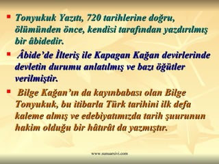 Tonyukuk Yazıtı, 720 tarihlerine doğru, ölümünden önce, kendisi tarafından yazdırılmış bir âbidedir. Âbide’de İlteriş ile Kapagan Kağan devirlerinde devletin durumu anlatılmış ve bazı öğütler verilmiştir. Bilge Kağan’ın da kayınbabası olan Bilge Tonyukuk, bu itibarla Türk tarihini ilk defa kaleme almış ve edebiyatımızda tarih şuurunun hakim olduğu bir hâtırât da yazmıştır.  