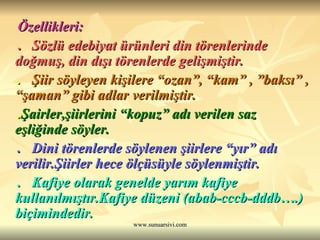 Özellikleri: .  Sözlü edebiyat ürünleri din törenlerinde doğmuş, din dışı törenlerde gelişmiştir. .  Şiir söyleyen kişilere “ozan”, “kam” , ”baksı” , “şaman” gibi adlar verilmiştir.  . Şairler,şiirlerini “kopuz” adı verilen saz eşliğinde söyler. .  Dini törenlerde söylenen şiirlere “yır” adı verilir.Şiirler hece ölçüsüyle söylenmiştir.  .  Kafiye olarak genelde yarım kafiye kullanılmıştır.Kafiye düzeni (abab-cccb-dddb….) biçimindedir. 