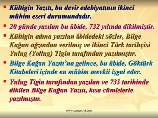 Kültigin Yazıtı, bu devir edebiyatının ikinci mühim eseri durumundadır.   20 günde yazılan bu âbide, 732 yılında dikilmiştir.   Kültigin adına yazılan âbidedeki sözler, Bilge Kağan ağzından verilmiş ve ikinci Türk tarihçisi Yulug (Yollug) Tigin tarafından yazılmıştır.  Bilge Kağan Yazıtı’na gelince, bu âbide, Göktürk Kitabeleri içinde en mühim mevkii işgal eder.  Yulug Tigin tarafından yazılan ve 735 tarihinde dikilen Bilge Kağan Yazıtı, kısa cümlelerle yazılmıştır.  