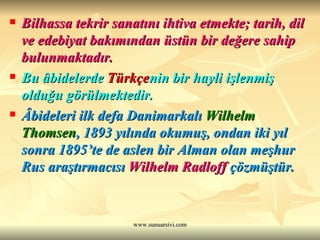 Bilhassa tekrir sanatını ihtiva etmekte; tarih, dil ve edebiyat bakımından üstün bir değere sahip bulunmaktadır. Bu âbidelerde  Türkçe nin bir hayli işlenmiş olduğu görülmektedir.   Âbideleri ilk defa Danimarkalı  Wilhelm Thomsen , 1893 yılında okumuş, ondan iki yıl sonra 1895’te de aslen bir Alman olan meşhur Rus araştırmacısı  Wilhelm Radloff  çözmüştür.   