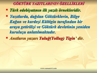 GÖKTÜRK YAZITLARININ ÖZELLİKLERİ Türk edebiyatının ilk yazılı örnekleridir. Yazıtlarda, dağılan Göktürklerin, Bilge Kağan ve kardeşi Kültigin tarafından bir araya getirilişi ve Göktürk devletinin yeniden kuruluşu anlatılmaktadır. Anıtların yazarı  Yuluğ(Yollug) Tigin ’ dir. 