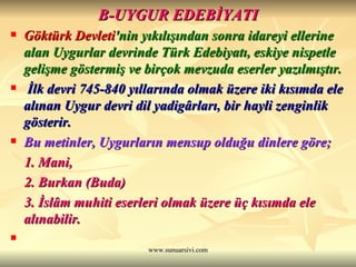 B-UYGUR EDEBİYATI Göktürk Devleti 'nin yıkılışından sonra idareyi ellerine alan Uygurlar devrinde Türk Edebiyatı, eskiye nispetle gelişme göstermiş ve birçok mevzuda eserler yazılmıştır. İlk devri 745-840 yıllarında olmak üzere iki kısımda ele alınan Uygur devri dil yadigârları, bir hayli zenginlik gösterir.   Bu metinler, Uygurların mensup olduğu dinlere göre; 1. Mani,  2. Burkan (Buda)  3. İslâm muhiti eserleri olmak üzere üç kısımda ele alınabilir. 