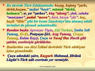 Bu devirde Türk Edebiyatında;  koşug, kojang “şarkı, türkü,koşma,”  taşkut “beyit”,   takmak “türkü, bulmaca”;   ır, yır “şarkıcı”,   küg “aheng”,   şlok, soluka “manzume”,   padak “mısra”;   kavi, kavya “şiir”,   baş, başik “ilâhi”  gibi bir kısmı Sanskritçe'den alınmış edebî terimleri de görmek mümkündür.   Bundan başka  Aprınçur Tigin ,  Kül Tarkan ,  Sınku Seli Tutung ,  Ki-Ki ,  Pratyaya-Şiri , Asıg Tutung,  Çisuya Tutung ,  Kalım Keyşi ,  Çuçu  ve  Yusuf Has  Hacib  gibi şairler, eserleriyle görülürler.   Bunlardan son ikisi İslâmî devirdeki Türk edebiyatı içine girmektedir. Çuçu adındaki şaire,  Kaşgarlı   Mahmud , Dîvânü Lügâti’t-Türk adlı eserinde yer vermiştir.  