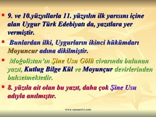 9. ve 10.yüzyıllarla 11. yüzyılın ilk yarısını içine alan Uygur Türk Edebiyatı da, yazıtlara yer vermiştir. Bunlardan ilki, Uygurların ikinci hükümdarı  Moyuncur  adına dikilmiştir. Moğolistan’ın  Şine Usu Gölü  civarında bulunan yazıt,  Kutlug Bilge Kül  ve  Moyunçur  devirlerinden bahsetmektedir. 8. yüzıla ait olan bu yazıt, daha çok  Şine Usu  adıyla anılmıştır.   