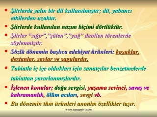 Şiirlerde yalın bir dil kullanılmıştır; dil, yabancı etkilerden uzaktır. Şiirlerde kullanılan nazım biçimi dörtlüktür.   Şiirler “sığır”,”şölen”,”yuğ” denilen törenlerde söylenmiştir. Sözlü dönemin başlıca edebiyat ürünleri:  koşuklar, destanlar, savlar ve sagulardır. Tabiatla iç içe oldukları için sanatçılar benzetmelerde tabiattan yararlanmışlardır.   İşlenen konular;  doğa sevgisi ,  yaşama sevinci ,  savaş ve kahramanlık ,  ölüm acıları ,  sevgi  vb. Bu dönemin tüm ürünleri anonim özellikler taşır. 