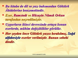 Bu kitabe de dil ve yazı bakımından Göktürk Âbidelerine benzemektedir.   Eser,  Ramstedt  ve  Hüseyin Nâmık Orkun  tarafından neşredilmiştir.   Uygurların ikinci devresinde ortaya konan eserlerde, mühim değişiklikler görülür.   Her şeyden önce Göktürk yazısı bırakılmış,  Soğd alfabesiyle  eserler verilmiştir. Bunun sebebi dindir .  