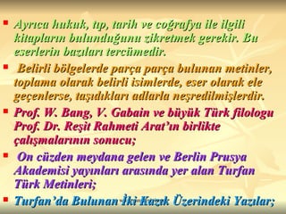 Ayrıca hukuk, tıp, tarih ve coğrafya ile ilgili kitapların bulunduğunu zikretmek gerekir. Bu eserlerin bazıları tercümedir. Belirli bölgelerde parça parça bulunan metinler, toplama olarak belirli isimlerde, eser olarak ele geçenlerse, taşıdıkları adlarla neşredilmişlerdir.   Prof. W. Bang, V. Gabain ve büyük Türk filologu Prof. Dr. Reşit Rahmeti Arat’ın birlikte çalışmalarının sonucu; On cüzden meydana gelen ve Berlin Prusya Akademisi yayınları arasında yer alan Turfan Türk Metinleri; Turfan’da Bulunan İki Kazık Üzerindeki Yazılar; 