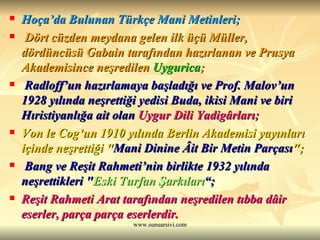 Hoça’da Bulunan Türkçe Mani Metinleri; Dört cüzden meydana gelen ilk üçü Müller, dördüncüsü Gabain tarafından hazırlanan ve Prusya Akademisince neşredilen  Uygurica ; Radloff’un hazırlamaya başladığı ve Prof. Malov’un 1928 yılında neşrettiği yedisi Buda, ikisi Mani ve biri Hıristiyanlığa ait olan  Uygur Dili Yadigârları;   Von le Cog’un 1910 yılında Berlin Akademisi yayınları içinde neşrettiği " Mani Dinine Âit Bir Metin Parçası "; Bang ve Reşit Rahmeti’nin birlikte 1932 yılında neşrettikleri " Eski Turfan Şarkıları “; Reşit Rahmeti Arat tarafından neşredilen tıbba dâir eserler, parça parça eserlerdir.   