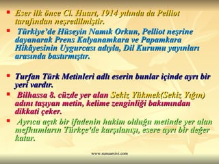 Eser ilk önce Cl. Huart, 1914 yılında da Pelliot tarafından neşredilmiştir. Türkiye’de Hüseyin Namık Orkun, Pelliot neşrine dayanarak Prens Kalyanamkara ve Papamkara Hikâyesinin Uygurcası adıyla, Dil Kurumu yayınları arasında bastırmıştır. Turfan Türk Metinleri adlı eserin bunlar içinde ayrı bir yeri vardır. Bilhassa 8. cüzde yer alan  Sekiz Yükmek(Sekiz Yığın)  adını taşıyan metin, kelime zenginliği bakımından dikkati çeker. Ayrıca açık bir ifadenin hakim olduğu metinde yer alan mefhumların Türkçe'de karşılanışı, esere ayrı bir değer katar.  