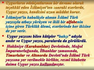 Uygurların edebiyatlarının bir devamı olarak teşekkül eden İslâmiyet'ten sonraki eserlerde, Uygur yazısı, kendisini uzun müddet korur.   İslâmiyet'in kabulüyle alınan İslâmî Türk yazısıyla atbaşı yürüyen ve ikili bir  alfabe nin içine giren Türklük âlemi, eserlerinde her ikisine de yer verir. Uygur yazısını bilen kâtipler “ bahşı ” adıyla anılır ve Uygur yazısı, paralarda da görülürdü. Hakâniye ( Karahanlılar ) Devletinde, Moğol İmparatorluğunda, İlhanlılar zamanında,  Timurlular  ve  Altınordu  Devleti 'nde İslâmî Türk yazısına yer verilmekle birlikte, resmî kitabette daima Uygur yazısı kullanılmıştır.   