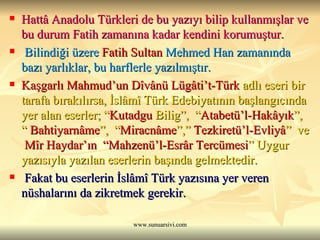 Hattâ Anadolu Türkleri de bu yazıyı bilip kullanmışlar ve bu durum Fatih zamanına kadar kendini korumuştur. Bilindiği üzere  Fatih Sultan  Mehmed  Han zamanında bazı yarlıklar, bu harflerle yazılmıştır.   Kaşgarlı Mahmud’un Dîvânü Lügâti’t-Türk  adlı eseri bir tarafa bırakılırsa, İslâmî Türk Edebiyatının başlangıcında yer alan eserler; “ Kutadgu   Bilig ”,  “ Atabetü’l-Hakâyık ”, “  Bahtiyarnâme ”,  “ Miracnâme ”,”  Tezkiretü’l-Evliyâ ”  ve  Mîr Haydar’ın  “Mahzenü’l-Esrâr Tercümesi ” Uygur yazısıyla yazılan eserlerin başında gelmektedir. Fakat bu eserlerin İslâmî Türk yazısına yer veren nüshalarını da zikretmek gerekir.  