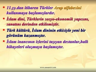 11.yy.dan itibaren Türkler  Arap alfabesini  kullanmaya başlamışlardır. İslam dini, Türklerin sosyo-ekonomik yapısını, sanatını derinden etkilemiştir. Türk kültürü, İslam dininin etkisiyle yeni bir görünüm kazanmıştır. İslam inancının izlerini taşıyan destanlar,halk hikayeleri oluşmaya başlamıştır. 