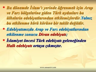 Bu dönemde İslam’ı yerinde öğrenmek için Arap ve Fars bölgelerine giden Türk aydınları bu ülkelerin edebiyatlarından etkilemişlerdir. Yalnız  bu etkilenme körü körüne bir taklit değildir. Edebiyatımızda Arap ve Fars edebiyatlarından etkilenme sonucu  Divan edebiyatı ; İslamiyet öncesi Türk edebiyatı geleneğinden  Halk edebiyatı  ortaya çıkmıştır. 