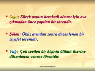 Sığır : Sürek avının bereketli olması için ava çıkmadan önce yapılan bir törendir. Şölen : Öküz avından sonra düzenlenen bir ziyafet törenidir. Yuğ :  Çok sevilen bir kişinin ölümü üzerine düzenlenen cenaze törenidir. 