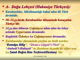 A-  Doğu Lehçesi (Hakaniye Türkçesi): Karahanlılar, Müslümanlığı kabul eden ilk Türk devletidir. 10.-12.yy.larda Karahanlılar döneminde konuşulan Türkçe’dir. 14.yy.dan itibaren  Çağatayca  adını alan bu lehçe aslında  Uygurca nın devamıdır.  Bugünkü  Özbekçe  ise  Çağataycanın  devamıdır. Karahanlılar döneminde yazılan en ünlü eserler;  “ Kutadgu Bilig ”,  “ Divan-ı Lügati’t-Türk ” ve “ Atabetü’l-Hakayık ” tır.Bunların dışında bir diğer eser ise  Satuk Buğra Han Tezkiresi(Destanı)  ‘dır.  