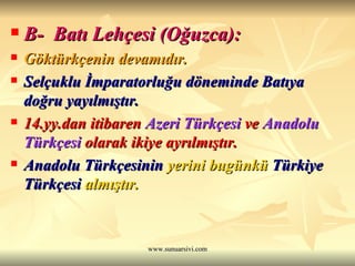 B-  Batı Lehçesi (Oğuzca): Göktürkçenin devamıdır. Selçuklu İmparatorluğu döneminde Batıya doğru yayılmıştır. 14.yy.dan itibaren  Azeri Türkçesi  ve  Anadolu Türkçesi  olarak ikiye ayrılmıştır.   Anadolu Türkçesinin  yerini bugünkü  Türkiye Türkçesi  almıştır. 
