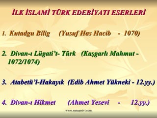 İLK İSLAMİ TÜRK EDEBİYATI ESERLERİ 1.  Kutadgu Bilig  (Yusuf Has Hacib  -  1070) 2.  Divan-ı Lügati’t- Türk  (Kaşgarlı Mahmut - 1072/1074) 3.  Atabetü’l-Hakayık  (Edib Ahmet Yükneki - 12.yy.) 4.  Divan-ı Hikmet  (Ahmet Yesevi  -  12.yy.) 