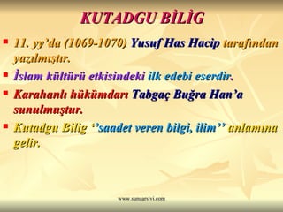 KUTADGU BİLİG 11. yy’da (1069-1070)  Yusuf Has Hacip  tarafından yazılmıştır.   İslam kültürü etkisindeki  ilk edebi eserdir . Karahanlı hükümdarı  Tabgaç Buğra Han’a  sunulmuştur.   Kutadgu Bilig ‘ ’saadet veren bilgi, ilim’’  anlamına gelir.  