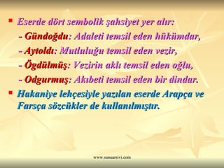 Eserde dört sembolik şahsiyet yer alır: -  Gündoğdu : Adaleti temsil eden hükümdar, -  Aytoldı : Mutluluğu temsil eden vezir, -  Ögdülmüş : Vezirin aklı temsil eden oğlu, -  Odgurmuş : Akıbeti temsil eden bir dindar.  Hakaniye lehçesiyle yazılan eserde Arapça ve Farsça sözcükler de kullanılmıştır.   