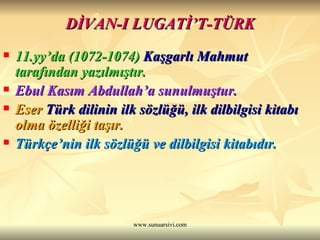 DİVAN-I LUGATİ’T-TÜRK 11.yy’da (1072-1074)   Kaşgarlı Mahmut   tarafından yazılmıştır.  Ebul Kasım Abdullah’a sunulmuştur. Eser  Türk dilinin ilk sözlüğü, ilk dilbilgisi kitabı  olma özelliği taşır.  Türkçe’nin ilk sözlüğü ve dilbilgisi kitabıdır.  