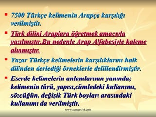 7500 Türkçe kelimenin Arapça karşılığı verilmiştir.  Türk dilini Araplara öğretmek amacıyla yazılmıştır.Bu nedenle Arap Alfabesiyle kaleme alınmıştır.   Yazar Türkçe kelimelerin karşılıklarını halk dilinden derlediği örneklerle delillendirmiştir.  Eserde kelimelerin anlamlarının yanında; kelimenin türü, yapısı,cümledeki kullanımı, sözcüğün, değişik Türk boyları arasındaki kullanımı da verilmiştir. 