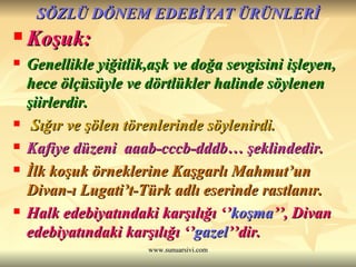 SÖZLÜ DÖNEM EDEBİYAT ÜRÜNLERİ Koşuk: Genellikle yiğitlik,aşk ve doğa sevgisini işleyen, hece ölçüsüyle ve dörtlükler halinde söylenen şiirlerdir. Sığır ve şölen törenlerinde söylenirdi. Kafiye düzeni  aaab-cccb-dddb… şeklindedir. İlk koşuk örneklerine Kaşgarlı Mahmut’un Divan-ı Lugati’t-Türk adlı eserinde rastlanır. Halk edebiyatındaki karşılığı ‘’ koşma ’’, Divan edebiyatındaki karşılığı ‘’ gazel ’’dir.  