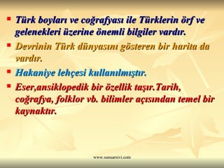 Türk boyları ve coğrafyası ile Türklerin örf ve gelenekleri üzerine önemli bilgiler vardır.   Devrinin Türk dünyasını gösteren bir harita da vardır.  Hakaniye lehçesi kullanılmıştır.  Eser,ansiklopedik bir özellik taşır.Tarih, coğrafya, folklor vb. bilimler açısından temel bir kaynaktır. 