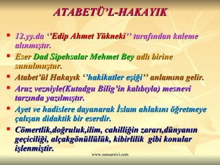 ATABETÜ’L-HAKAYIK 12.yy.da ‘ ’Edip Ahmet Yükneki ’’ tarafından kaleme alınmıştır.  Eser  Dad Sipehsalar Mehmet Bey  adlı birine sunulmuştur.   Atabet’ül Hakayık ‘ ’hakikatler eşiği ’’ anlamına gelir.  Aruz vezniyle(Kutadgu Bilig’in kalıbıyla) mesnevi tarzında yazılmıştır.  Ayet ve hadislere dayanarak İslam ahlakını öğretmeye çalışan didaktik bir eserdir.  Cömertlik,doğruluk,ilim, cahilliğin zararı,dünyanın geçiciliği, alçakgönüllülük, kibirlilik  gibi konular işlenmiştir.   