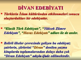 DİVAN EDEBİYATI Türklerin İslam kültüründen etkilenmeleri sonucu oluşturdukları bir edebiyattır. “ Klasik Türk Edebiyatı”, “ Yüksek Zümre Edebiyatı ”, “ Havas Edebiyatı ” adları ile de anılır. Belirli ilkeler çevresinde gelişen bu edebiyat; şairlerin, şiirlerini “ Divan ” denilen yazma kitaplarda toplamalarından dolayı daha çok “Divan Edebiyatı” adıyla ifade edilmektedir.  