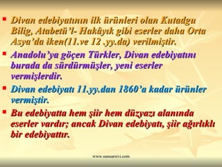 Divan edebiyatının ilk ürünleri olan Kutadgu Bilig, Atabetü’l- Hakâyık gibi eserler daha Orta Asya’da iken(11.ve 12 .yy.da) verilmiştir. Anadolu’ya göçen Türkler, Divan edebiyatını burada da sürdürmüşler, yeni eserler vermişlerdir. Divan edebiyatı 11.yy.dan 1860’a kadar ürünler vermiştir.   Bu edebiyatta hem şiir hem düzyazı alanında eserler vardır; ancak Divan edebiyatı, şiir ağırlıklı bir edebiyattır. 