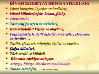 DİVAN EDEBİYATININ KAYNAKLARI İslam inançları (ayetler ve hadisler), İslami bilimler(tefsir, kelam, fıkıh), İslam tarihi, Tasavvuf felsefesi ve terimleri, İran mitolojisi( kişiler ve olaylar ), Peygamberlerle ilgili öyküler, mucizeler, efsaneler, söylentiler… Tarihî, efsanevî, mitolojik kişiler ve olaylar, Çağın bilimleri, Türk tarihi ve kültürü, Dönemin edebiyat anlayışı, Arapça, Farsça sözcük ve tamlamalar. Yunan mitolojisi 
