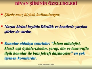DİVAN ŞİİRİNİN ÖZELLİKLERİ Şiirde aruz ölçüsü kullanılmıştır. Nazım birimi beyittir.Dörtlük ve bentlerle yazılan şiirler de vardır. Konular oldukça sınırlıdır: “ İslam mitolojisi, klasik aşk öyküleri,kadın, şarap, din ve tasavvufla ilgili konular ile bazı felsefi düşünceler ” en çok işlenen konulardır.   
