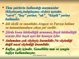 Tüm şairlerin kullandığı mazmunlar (klişeleşmiş,kalıplaşmış sözler) aynıdır. “servi”_”boy” yerine; “ok”_ “kirpik” yerine kullanılır. Dil süslü ve sanatlıdır.Arapça ve Farsça kelime ve tamamlamalara sıkça yer verilir.   Şiirde konu bütünlüğü aranmaz.Beyit bütünlüğü esastır.Her beyit ayrı bir konuyu işler.  Anlamdan çok söyleyiş önemlidir.Ne söylediği değil nasıl söylediği önemlidir.  Kafiye, göz içindir. Genellikle tam ve zengin kafiye kullanılmıştır.   