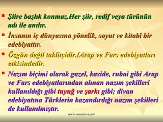 Şiire başlık konmaz.Her şiir, redif veya türünün adı ile anılır.  İnsanın iç dünyasına yönelik, soyut ve kitabî bir edebiyattır.  Özgün değil taklitçidir.(Arap ve Fars edebiyatları etkisindedir.  Nazım biçimi olarak gazel, kaside, rubai gibi Arap ve Fars edebiyatlarından alınan nazım şekilleri kullanıldığı gibi  tuyuğ  ve  şarkı  gibi; divan edebiyatına Türklerin kazandırdığı nazım şekilleri de kullanılmıştır.  