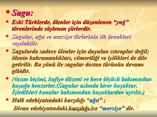 Sagu: Eski Türklerde, ölenler için düzenlenen “ yuğ ” törenlerinde söylenen şiirlerdir. Sagular, ağıt ve mersiye türlerinin ilk örnekleri sayılabilir. Sagularda sadece ölenler için duyulan ıstıraplar değil; ölenin kahramanlıkları, cömertliği ve iyilikleri de dile getirilir. Bu yönü ile sagular destan türünün devamı gibidir. Nazım biçimi, kafiye düzeni ve hece ölçüsü bakımından koşuğa benzerler.(Sagular aslında birer koşuktur. İşledikleri konular bakımından koşuklardan ayrılır.) Halk edebiyatındaki karşılığı “ ağıt ” ; Divan edebiyatındaki karşılığı ise “ mersiye ” dir.  