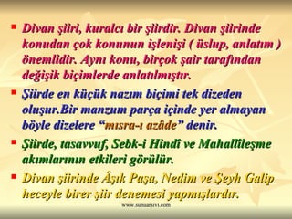 Divan şiiri, kuralcı bir şiirdir. Divan şiirinde konudan çok konunun işlenişi ( üslup, anlatım ) önemlidir. Aynı konu, birçok şair tarafından değişik biçimlerde anlatılmıştır. Şiirde en küçük nazım biçimi tek dizeden oluşur.Bir manzum parça içinde yer almayan böyle dizelere “ mısra-ı azâde ” denir. Şiirde, tasavvuf, Sebk-i Hindî ve Mahallîleşme akımlarının etkileri görülür. Divan şiirinde Âşık Paşa, Nedim ve Şeyh Galip heceyle birer şiir denemesi yapmışlardır. 