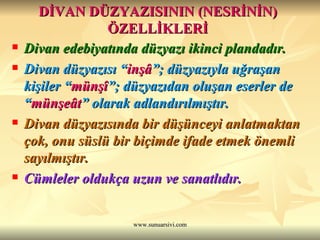 DİVAN DÜZYAZISININ (NESRİNİN) ÖZELLİKLERİ Divan edebiyatında düzyazı ikinci plandadır. Divan düzyazısı “ inşâ ”; düzyazıyla uğraşan kişiler “ münşî ”; düzyazıdan oluşan eserler de “ münşeât ” olarak adlandırılmıştır. Divan düzyazısında bir düşünceyi anlatmaktan çok, onu süslü bir biçimde ifade etmek önemli sayılmıştır. Cümleler oldukça uzun ve sanatlıdır.   