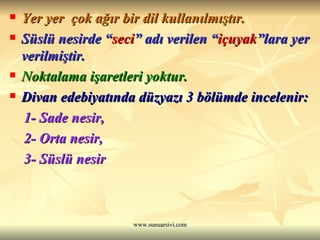 Yer yer  çok ağır bir dil kullanılmıştır. Süslü nesirde “ seci ” adı verilen “ içuyak ”lara yer verilmiştir. Noktalama işaretleri yoktur. Divan edebiyatında düzyazı 3 bölümde incelenir: 1- Sade nesir, 2- Orta nesir, 3- Süslü nesir   